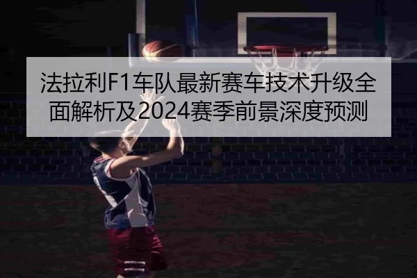 法拉利F1车队最新赛车技术升级全面解析及2024赛季前景深度预测 - KAIYUN